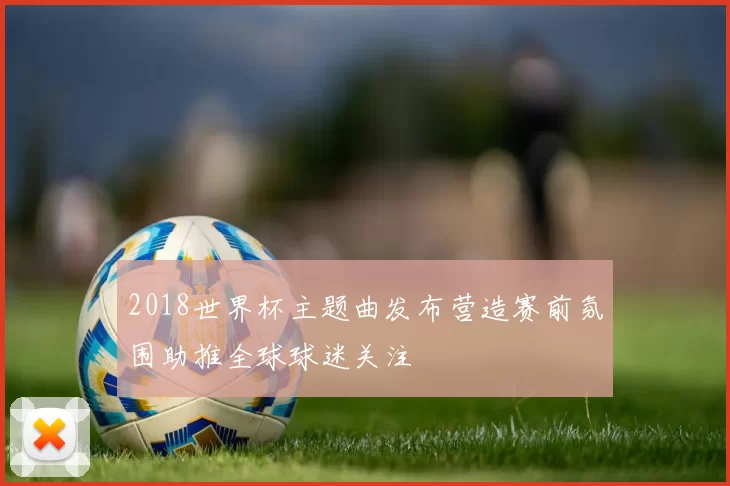 2018世界杯主题曲发布营造赛前氛围助推全球球迷关注