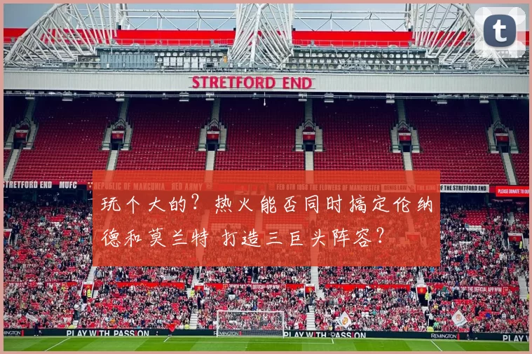 玩个大的？热火能否同时搞定伦纳德和莫兰特 打造三巨头阵容？