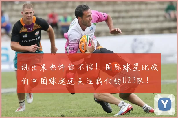 说出来也许你不信！国际球星比我们中国球迷还关注我们的U23队！