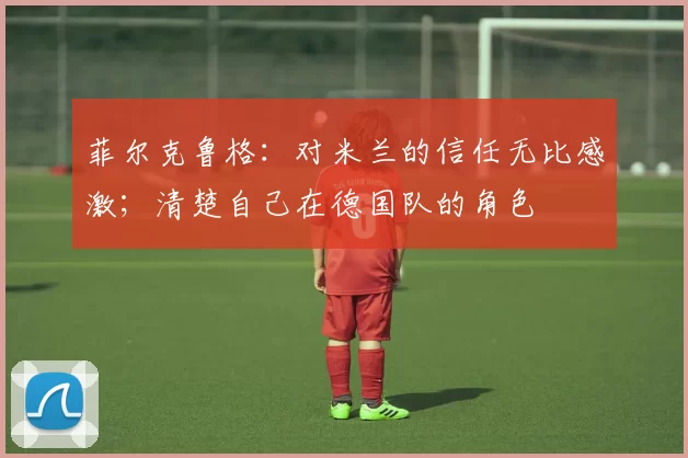 菲尔克鲁格:对米兰的信任无比感激;清楚自己在德国队的角色