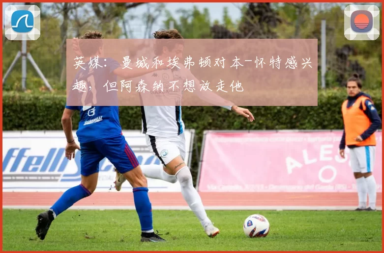 英媒：曼城和埃弗顿对本-怀特感兴趣，但阿森纳不想放走他