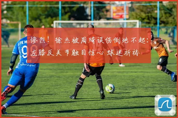 惨烈！徐杰被周琦误伤倒地不起：左膝反关节触目惊心 球迷祈祷