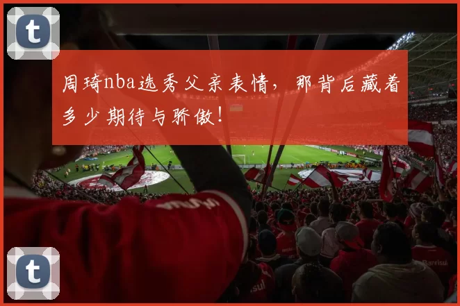 周琦nba选秀父亲表情，那背后藏着多少期待与骄傲！