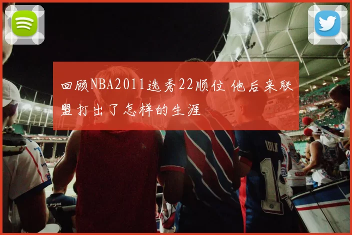 回顾NBA2011选秀22顺位 他后来联盟打出了怎样的生涯