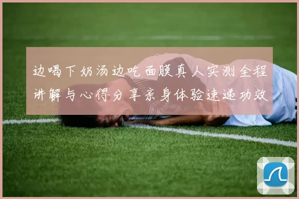 边喝下奶汤边吃面膜真人实测全程讲解与心得分享亲身体验速递功效