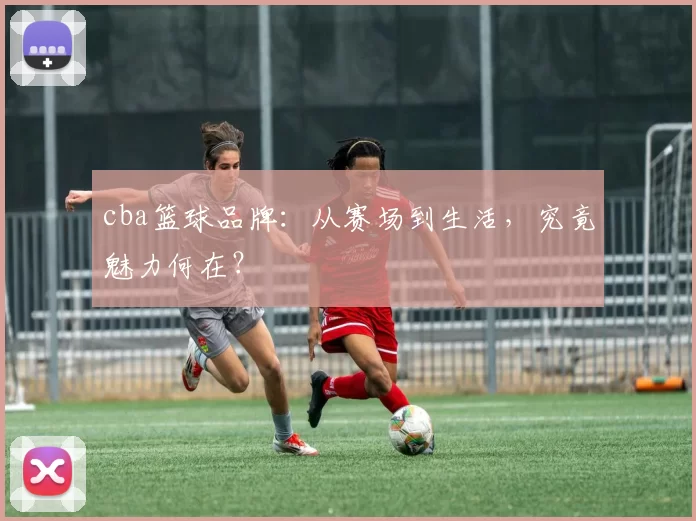 cba篮球品牌：从赛场到生活，究竟魅力何在？