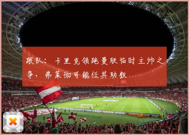 跟队:卡里克领跑曼联临时主帅之争,弗莱彻可能任其助教