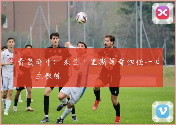 青岛海牛：米兰·里斯蒂奇担任一队主教练