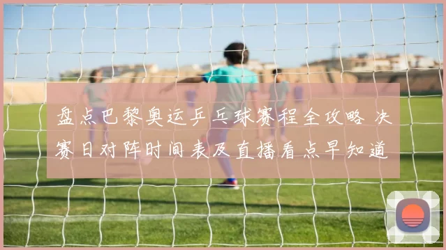 盘点巴黎奥运乒乓球赛程全攻略 决赛日对阵时间表及直播看点早知道