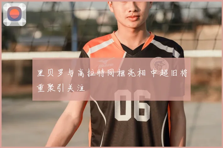 里贝罗与高拉特同框亮相 中超旧将重聚引关注