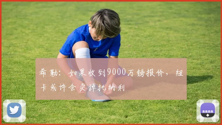 希勒：如果收到9000万镑报价，纽卡或许会卖掉托纳利