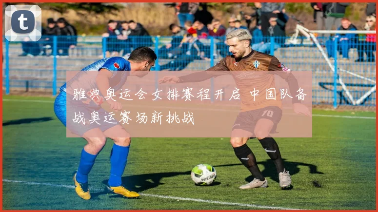 雅典奥运会女排赛程开启 中国队备战奥运赛场新挑战