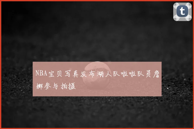 NBA宝贝写真发布湖人队啦啦队员詹娜参与拍摄