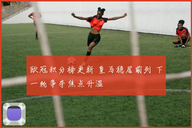 欧冠积分榜更新 皇马稳居前列 下一轮争夺焦点升温