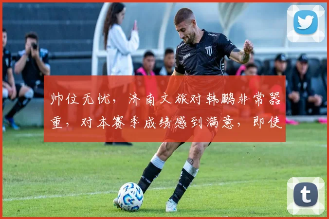 帅位无忧，济南文旅对韩鹏非常器重，对本赛季成绩感到满意，即使请外