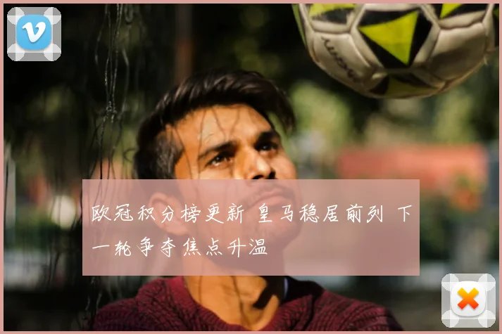 欧冠积分榜更新 皇马稳居前列 下一轮争夺焦点升温