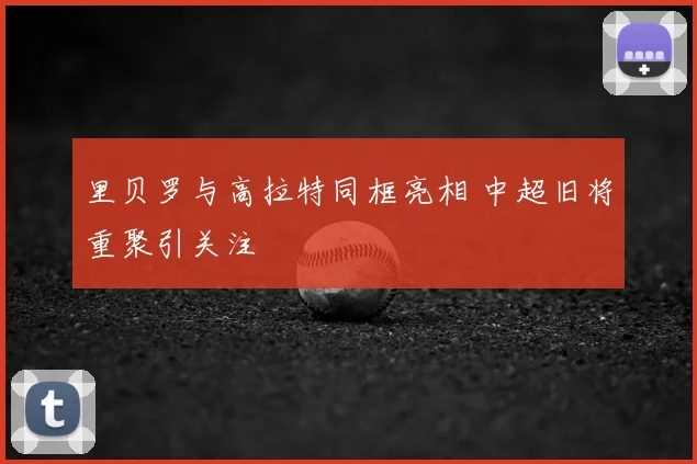 里贝罗与高拉特同框亮相 中超旧将重聚引关注