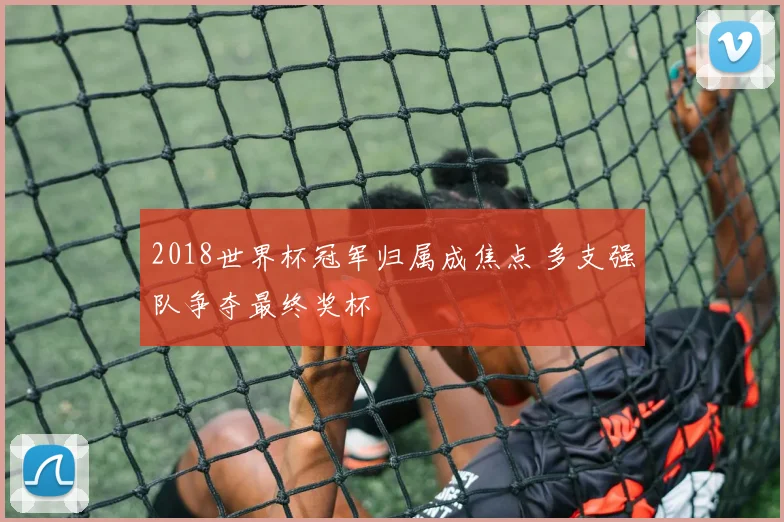 2018世界杯冠军归属成焦点 多支强队争夺最终奖杯